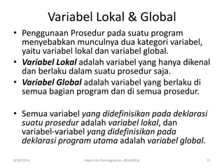 Variabel Lokal & Global
• Penggunaan Prosedur pada suatu program
menyebabkan munculnya dua kategori variabel,
yaitu variabel lokal dan variabel global.
• Variabel Lokal adalah variabel yang hanya dikenal
dan berlaku dalam suatu prosedur saja.
• Variabel Global adalah variabel yang berlaku di
semua bagian program dan di semua prosedur.
• Semua variabel yang didefinisikan pada deklarasi
suatu prosedur adalah variabel lokal, dan
variabel-variabel yang didefinisikan pada
deklarasi program utama adalah variabel global.
9/10/2014 Algoritma Pemrograman, @SUARGA 15
 