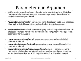 Parameter dan Argumen
• Ketika suatu prosedur dipanggil maka pada hakekatnya bisa dilakukan
pertukaran data antara program utama dan prosedur. Pertukaran ini
dilakukan melalui parameter.
• Parameter Aktual adalah parameter yang disertakan pada saat prosedur
dipanggil untuk dilaksanakan, sering disebut sebagai argumen.
• Parameter Formal adalah parameter yang dituliskan pada definisi suatu
prosedur / fungsi. Parameter ini diberi nama “argumen”. Ada tiga jenis
parameter formal, yaitu:
• parameter masukan (input) : parameter yang menerima nilai dari
parameter aktual.
• parameter keluaran (output) : parameter yang menyerahkan nilai ke
parameter aktual.
• parameter masukan dan keluaran (input-output) : parameter yang
menerima nilai dari parameter aktual untuk diproses dalam prosedur
kemudian diserahkan kembali ke parameter aktual setelah selesai.
9/10/2014 Algoritma Pemrograman, @SUARGA 18
 