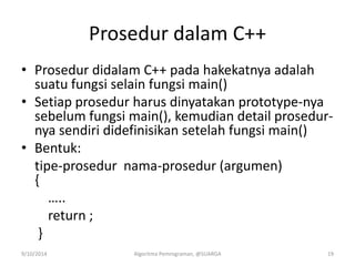 Prosedur dalam C++
• Prosedur didalam C++ pada hakekatnya adalah
suatu fungsi selain fungsi main()
• Setiap prosedur harus dinyatakan prototype-nya
sebelum fungsi main(), kemudian detail prosedur-
nya sendiri didefinisikan setelah fungsi main()
• Bentuk:
tipe-prosedur nama-prosedur (argumen)
{
…..
return ;
}
9/10/2014 Algoritma Pemrograman, @SUARGA 19
 