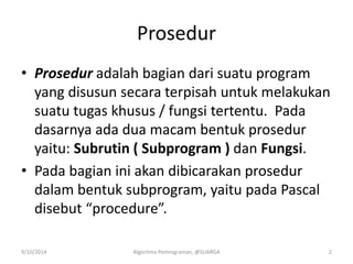 Prosedur
• Prosedur adalah bagian dari suatu program
yang disusun secara terpisah untuk melakukan
suatu tugas khusus / fungsi tertentu. Pada
dasarnya ada dua macam bentuk prosedur
yaitu: Subrutin ( Subprogram ) dan Fungsi.
• Pada bagian ini akan dibicarakan prosedur
dalam bentuk subprogram, yaitu pada Pascal
disebut “procedure”.
9/10/2014 Algoritma Pemrograman, @SUARGA 2
 