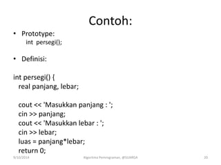 Contoh:
• Prototype:
int persegi();
• Definisi:
int persegi() {
real panjang, lebar;
cout << 'Masukkan panjang : ';
cin >> panjang;
cout << 'Masukkan lebar : ';
cin >> lebar;
luas = panjang*lebar;
return 0;
9/10/2014 Algoritma Pemrograman, @SUARGA 20
 
