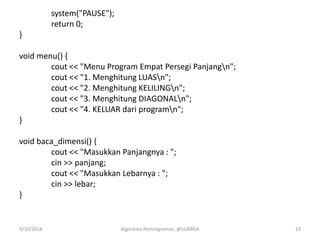 system("PAUSE");
return 0;
}
void menu() {
cout << "Menu Program Empat Persegi Panjangn";
cout << "1. Menghitung LUASn";
cout << "2. Menghitung KELILINGn";
cout << "3. Menghitung DIAGONALn";
cout << "4. KELUAR dari programn";
}
void baca_dimensi() {
cout << "Masukkan Panjangnya : ";
cin >> panjang;
cout << "Masukkan Lebarnya : ";
cin >> lebar;
}
9/10/2014 Algoritma Pemrograman, @SUARGA 23
 