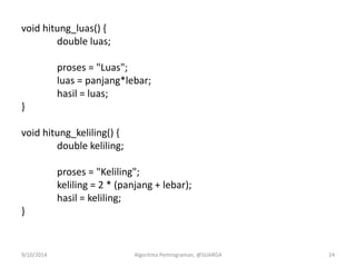 void hitung_luas() {
double luas;
proses = "Luas";
luas = panjang*lebar;
hasil = luas;
}
void hitung_keliling() {
double keliling;
proses = "Keliling";
keliling = 2 * (panjang + lebar);
hasil = keliling;
}
9/10/2014 Algoritma Pemrograman, @SUARGA 24
 