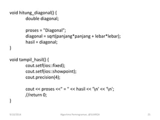 void hitung_diagonal() {
double diagonal;
proses = "Diagonal";
diagonal = sqrt(panjang*panjang + lebar*lebar);
hasil = diagonal;
}
void tampil_hasil() {
cout.setf(ios::fixed);
cout.setf(ios::showpoint);
cout.precision(4);
cout << proses <<" = " << hasil << 'n' << 'n';
//return 0;
}
9/10/2014 Algoritma Pemrograman, @SUARGA 25
 
