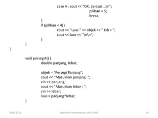 case 4 : cout << "OK, Selesai ...n";
pilihan = 5;
break;
}
if (pilihan < 4) {
cout << "Luas " << objek << " tsb = ";
cout << luas << "nn";
}
}
}
void persegi4() {
double panjang, lebar;
objek = "Persegi Panjang";
cout << "Masukkan panjang :";
cin >> panjang;
cout << "Masukkan lebar : ";
cin >> lebar;
luas = panjang*lebar;
}
9/10/2014 Algoritma Pemrograman, @SUARGA 29
 