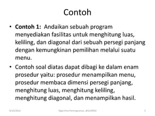 Contoh
• Contoh 1: Andaikan sebuah program
menyediakan fasilitas untuk menghitung luas,
keliling, dan diagonal dari sebuah persegi panjang
dengan kemungkinan pemilihan melalui suatu
menu.
• Contoh soal diatas dapat dibagi ke dalam enam
prosedur yaitu: prosedur menampilkan menu,
prosedur membaca dimensi persegi panjang,
menghitung luas, menghitung keliling,
menghitung diagonal, dan menampilkan hasil.
9/10/2014 Algoritma Pemrograman, @SUARGA 5
 