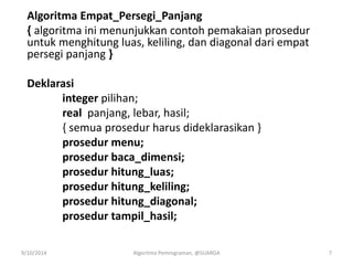 Algoritma Empat_Persegi_Panjang
{ algoritma ini menunjukkan contoh pemakaian prosedur
untuk menghitung luas, keliling, dan diagonal dari empat
persegi panjang }
Deklarasi
integer pilihan;
real panjang, lebar, hasil;
{ semua prosedur harus dideklarasikan }
prosedur menu;
prosedur baca_dimensi;
prosedur hitung_luas;
prosedur hitung_keliling;
prosedur hitung_diagonal;
prosedur tampil_hasil;
9/10/2014 Algoritma Pemrograman, @SUARGA 7
 