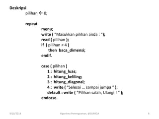 Deskripsi
pilihan  0;
repeat
menu;
write ( “Masukkan pilihan anda : “);
read ( pilihan );
if ( pilihan < 4 )
then baca_dimensi;
endif.
case ( pilihan )
1 : hitung_luas;
2 : hitung_keliling;
3 : hitung_diagonal;
4 : write ( “Selesai … sampai jumpa “ );
default : write ( “Pilihan salah, Ulangi ! “ );
endcase.
9/10/2014 Algoritma Pemrograman, @SUARGA 8
 