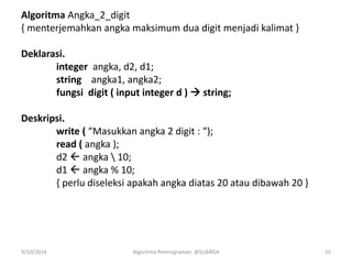 Algoritma Angka_2_digit
{ menterjemahkan angka maksimum dua digit menjadi kalimat }
Deklarasi.
integer angka, d2, d1;
string angka1, angka2;
fungsi digit ( input integer d )  string;
Deskripsi.
write ( “Masukkan angka 2 digit : “);
read ( angka );
d2  angka  10;
d1  angka % 10;
{ perlu diseleksi apakah angka diatas 20 atau dibawah 20 }
9/10/2014 Algoritma Pemrograman, @SUARGA 10
 