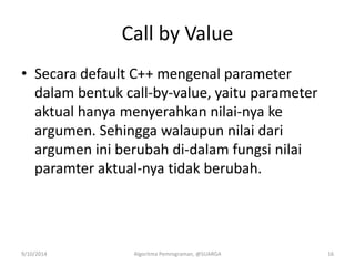 Call by Value
• Secara default C++ mengenal parameter
dalam bentuk call-by-value, yaitu parameter
aktual hanya menyerahkan nilai-nya ke
argumen. Sehingga walaupun nilai dari
argumen ini berubah di-dalam fungsi nilai
paramter aktual-nya tidak berubah.
9/10/2014 Algoritma Pemrograman, @SUARGA 16
 
