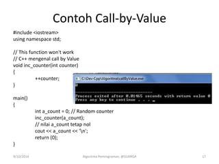 Contoh Call-by-Value
#include <iostream>
using namespace std;
// This function won't work
// C++ mengenal call by Value
void inc_counter(int counter)
{
++counter;
}
main()
{
int a_count = 0; // Random counter
inc_counter(a_count);
// nilai a_count tetap nol
cout << a_count << 'n';
return (0);
}
9/10/2014 Algoritma Pemrograman, @SUARGA 17
 