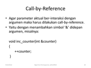Call-by-Reference
• Agar parameter aktual ber-interaksi dengan
argumen maka harus dilakukan call-by-reference.
• Yaitu dengan menambahkan simbol ‘&’ didepan
argumen, misalnya:
void inc_counter(int &counter)
{
++counter;
}
9/10/2014 Algoritma Pemrograman, @SUARGA 18
 