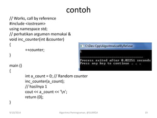 contoh
// Works, call by reference
#include <iostream>
using namespace std;
// perhatikan argumen memakai &
void inc_counter(int &counter)
{
++counter;
}
main ()
{
int a_count = 0; // Random counter
inc_counter(a_count);
// hasilnya 1
cout << a_count << 'n';
return (0);
}
9/10/2014 Algoritma Pemrograman, @SUARGA 19
 