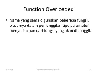 Function Overloaded
• Nama yang sama digunakan beberapa fungsi,
biasa-nya dalam pemanggilan tipe parameter
menjadi acuan dari fungsi yang akan dipanggil.
9/10/2014 Algoritma Pemrograman, @SUARGA 24
 