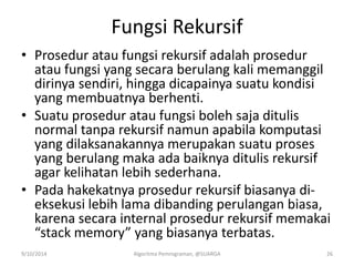 Fungsi Rekursif
• Prosedur atau fungsi rekursif adalah prosedur
atau fungsi yang secara berulang kali memanggil
dirinya sendiri, hingga dicapainya suatu kondisi
yang membuatnya berhenti.
• Suatu prosedur atau fungsi boleh saja ditulis
normal tanpa rekursif namun apabila komputasi
yang dilaksanakannya merupakan suatu proses
yang berulang maka ada baiknya ditulis rekursif
agar kelihatan lebih sederhana.
• Pada hakekatnya prosedur rekursif biasanya di-
eksekusi lebih lama dibanding perulangan biasa,
karena secara internal prosedur rekursif memakai
“stack memory” yang biasanya terbatas.
9/10/2014 Algoritma Pemrograman, @SUARGA 26
 