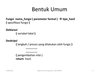 Bentuk Umum
Fungsi nama_fungsi ( parameter formal )  tipe_hasil
{ spesifikasi fungsi }
Deklarasi
{ variabel lokal }
Deskripsi
{ langkah / proses yang dilakukan oleh fungsi }
…………….
…………….
{ pengembalian nilai }
return hasil.
9/10/2014 Algoritma Pemrograman, @SUARGA 3
 