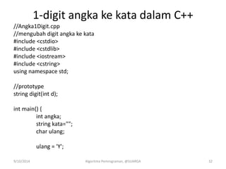 1-digit angka ke kata dalam C++
//Angka1Digit.cpp
//mengubah digit angka ke kata
#include <cstdio>
#include <cstdlib>
#include <iostream>
#include <cstring>
using namespace std;
//prototype
string digit(int d);
int main() {
int angka;
string kata="";
char ulang;
ulang = 'Y';
9/10/2014 Algoritma Pemrograman, @SUARGA 32
 