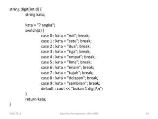 string digit(int d) {
string kata;
kata = "? angka";
switch(d) {
case 0 : kata = "nol"; break;
case 1 : kata = "satu"; break;
case 2 : kata = "dua"; break;
case 3 : kata = "tiga"; break;
case 4 : kata = "empat"; break;
case 5 : kata = "lima"; break;
case 6 : kata = "enam"; break;
case 7 : kata = "tujuh"; break;
case 8 : kata = "delapan"; break;
case 9 : kata = "sembilan"; break;
default : cout << "bukan 1 digitn";
}
return kata;
}
9/10/2014 Algoritma Pemrograman, @SUARGA 34
 