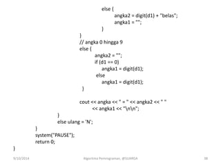 else {
angka2 = digit(d1) + "belas";
angka1 = "";
}
}
// angka 0 hingga 9
else {
angka2 = "";
if (d1 == 0)
angka1 = digit(d1);
else
angka1 = digit(d1);
}
cout << angka << " = " << angka2 << " "
<< angka1 << "nn";
}
else ulang = 'N';
}
system("PAUSE");
return 0;
}
9/10/2014 Algoritma Pemrograman, @SUARGA 38
 