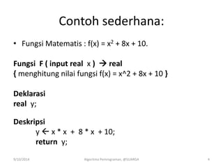 Contoh sederhana:
• Fungsi Matematis : f(x) = x2 + 8x + 10.
Fungsi F ( input real x )  real
{ menghitung nilai fungsi f(x) = x^2 + 8x + 10 }
Deklarasi
real y;
Deskripsi
y  x * x + 8 * x + 10;
return y;
9/10/2014 Algoritma Pemrograman, @SUARGA 4
 