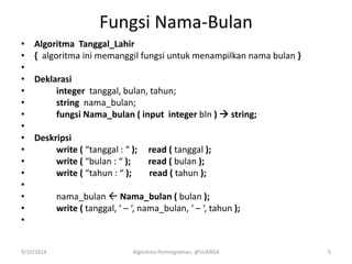 Fungsi Nama-Bulan
• Algoritma Tanggal_Lahir
• { algoritma ini memanggil fungsi untuk menampilkan nama bulan }
•
• Deklarasi
• integer tanggal, bulan, tahun;
• string nama_bulan;
• fungsi Nama_bulan ( input integer bln )  string;
•
• Deskripsi
• write ( “tanggal : “ ); read ( tanggal );
• write ( “bulan : “ ); read ( bulan );
• write ( “tahun : “ ); read ( tahun );
•
• nama_bulan  Nama_bulan ( bulan );
• write ( tanggal, ‘ – ‘, nama_bulan, ‘ – ‘, tahun );
•
9/10/2014 Algoritma Pemrograman, @SUARGA 5
 