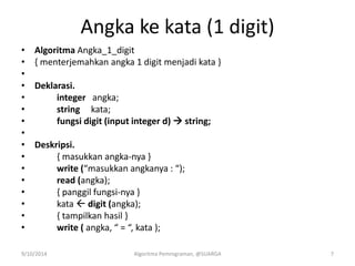 Angka ke kata (1 digit)
• Algoritma Angka_1_digit
• { menterjemahkan angka 1 digit menjadi kata }
•
• Deklarasi.
• integer angka;
• string kata;
• fungsi digit (input integer d)  string;
•
• Deskripsi.
• { masukkan angka-nya }
• write (“masukkan angkanya : “);
• read (angka);
• { panggil fungsi-nya }
• kata  digit (angka);
• { tampilkan hasil }
• write ( angka, “ = “, kata );
9/10/2014 Algoritma Pemrograman, @SUARGA 7
 