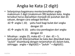 Angka ke Kata (2 digit)
• Selanjutnya bagaimana menterjemahkan angka
maksimum 2 digit (maksimum 99) kedalam kata. Angka
tersebut harus dipisahkan menjadi d2 puluhan dan d1
satuan, dengan cara sebagai berikut:
d2  angka  10; yaitu hasil bagi bulat dari angka
dengan 10
d1  angka % 10; yaitu sisa pembagian dari angka
dengan 10
• Misalnya : angka 25, maka d2 = 2 dan d1 = 5,
kemudian d2 diterjemahkan ke kata dan ditambah kata
“puluh” disambung dengan terjemahan d1 dalam kata,
sehingga: angka = digit(d2) + “puluh “ + digit(d1).
9/10/2014 Algoritma Pemrograman, @SUARGA 9
 