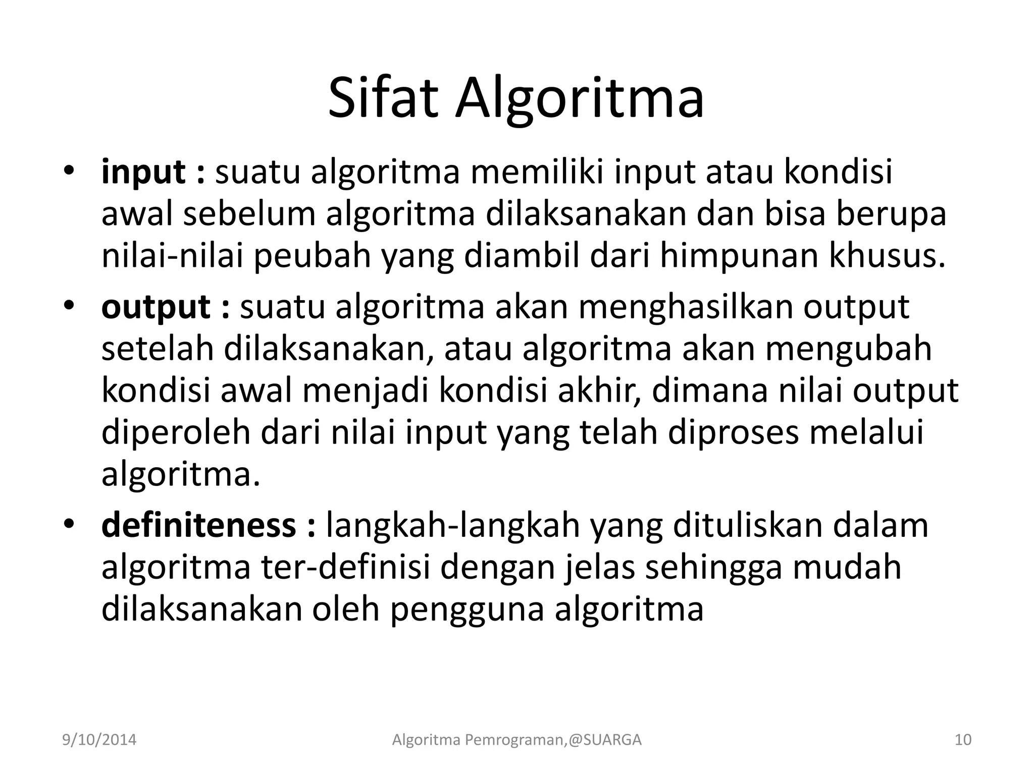 Sifat Algoritma
• input : suatu algoritma memiliki input atau kondisi
awal sebelum algoritma dilaksanakan dan bisa berupa
nilai-nilai peubah yang diambil dari himpunan khusus.
• output : suatu algoritma akan menghasilkan output
setelah dilaksanakan, atau algoritma akan mengubah
kondisi awal menjadi kondisi akhir, dimana nilai output
diperoleh dari nilai input yang telah diproses melalui
algoritma.
• definiteness : langkah-langkah yang dituliskan dalam
algoritma ter-definisi dengan jelas sehingga mudah
dilaksanakan oleh pengguna algoritma
9/10/2014 Algoritma Pemrograman,@SUARGA 10
 
