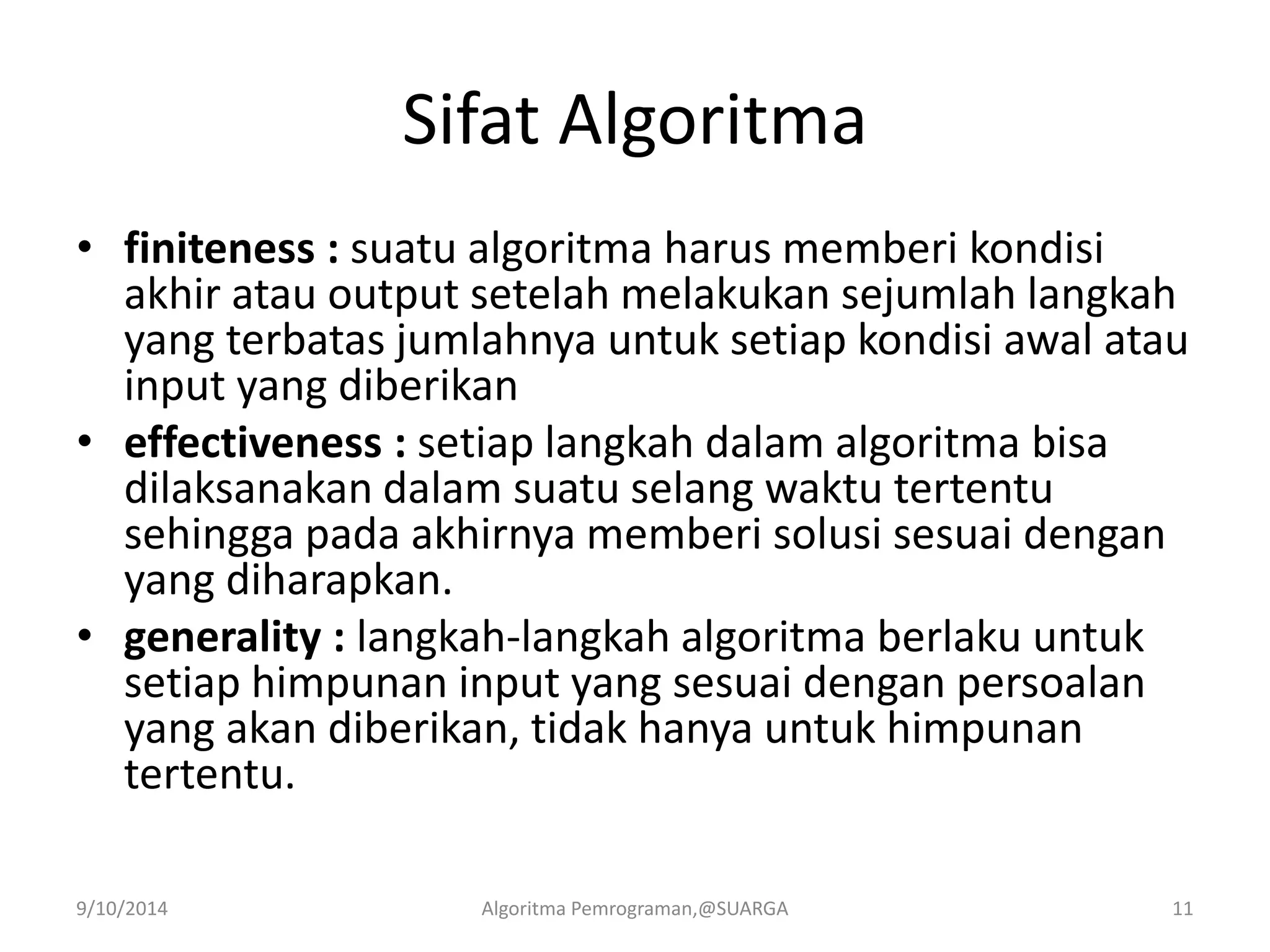 Sifat Algoritma
• finiteness : suatu algoritma harus memberi kondisi
akhir atau output setelah melakukan sejumlah langkah
yang terbatas jumlahnya untuk setiap kondisi awal atau
input yang diberikan
• effectiveness : setiap langkah dalam algoritma bisa
dilaksanakan dalam suatu selang waktu tertentu
sehingga pada akhirnya memberi solusi sesuai dengan
yang diharapkan.
• generality : langkah-langkah algoritma berlaku untuk
setiap himpunan input yang sesuai dengan persoalan
yang akan diberikan, tidak hanya untuk himpunan
tertentu.
9/10/2014 Algoritma Pemrograman,@SUARGA 11
 