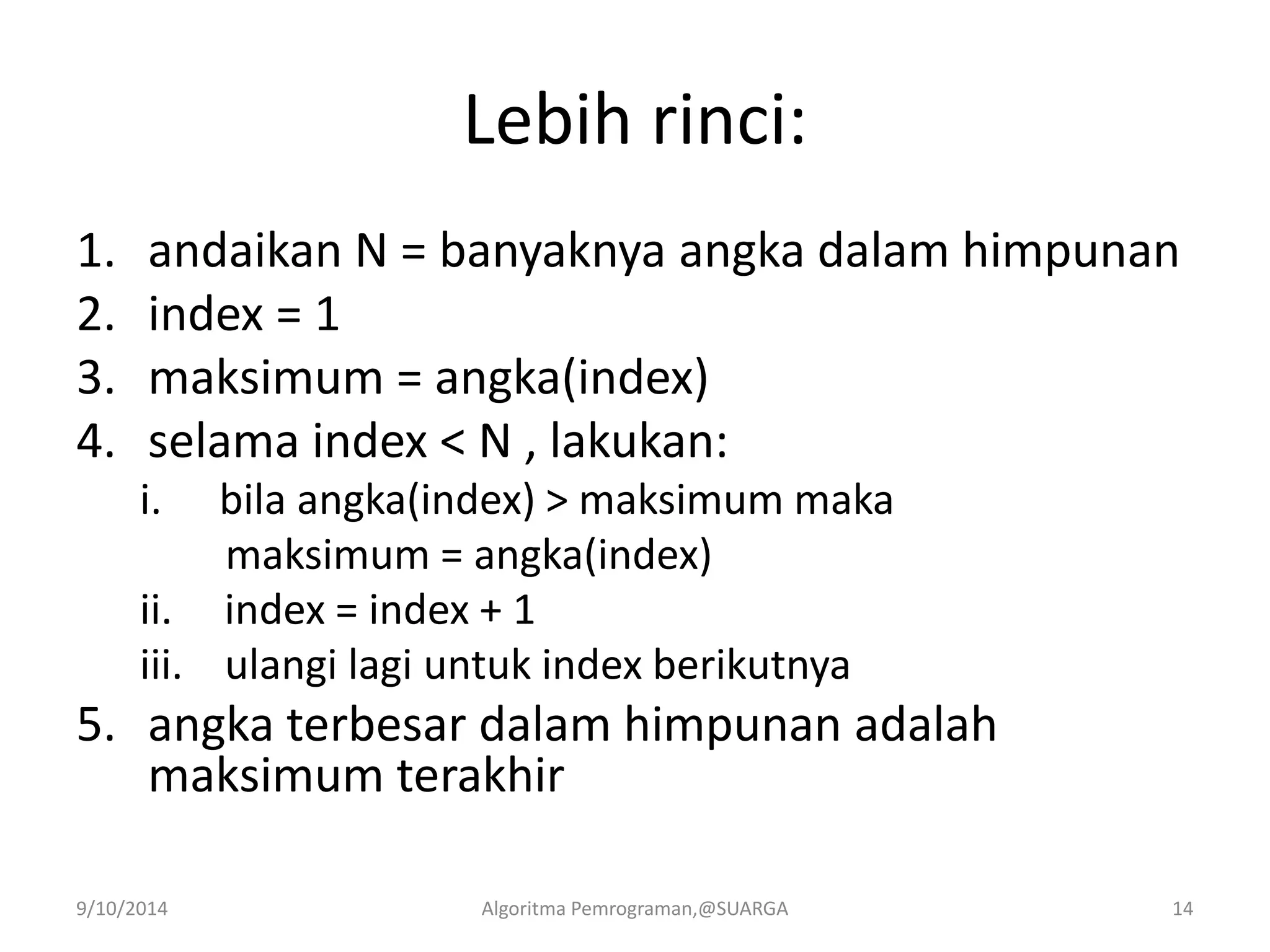 Lebih rinci:
1. andaikan N = banyaknya angka dalam himpunan
2. index = 1
3. maksimum = angka(index)
4. selama index < N , lakukan:
i. bila angka(index) > maksimum maka
maksimum = angka(index)
ii. index = index + 1
iii. ulangi lagi untuk index berikutnya
5. angka terbesar dalam himpunan adalah
maksimum terakhir
9/10/2014 Algoritma Pemrograman,@SUARGA 14
 