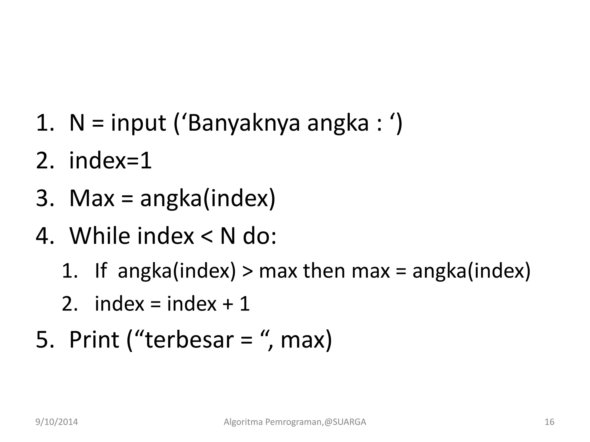 1. N = input (‘Banyaknya angka : ‘)
2. index=1
3. Max = angka(index)
4. While index < N do:
1. If angka(index) > max then max = angka(index)
2. index = index + 1
5. Print (“terbesar = “, max)
9/10/2014 Algoritma Pemrograman,@SUARGA 16
 