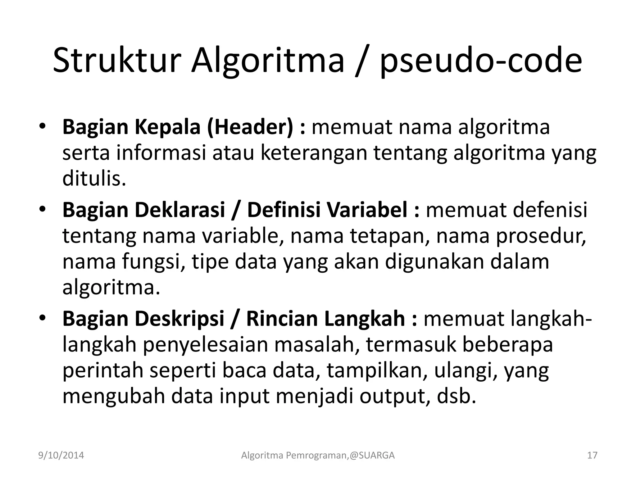 Struktur Algoritma / pseudo-code
• Bagian Kepala (Header) : memuat nama algoritma
serta informasi atau keterangan tentang algoritma yang
ditulis.
• Bagian Deklarasi / Definisi Variabel : memuat defenisi
tentang nama variable, nama tetapan, nama prosedur,
nama fungsi, tipe data yang akan digunakan dalam
algoritma.
• Bagian Deskripsi / Rincian Langkah : memuat langkah-
langkah penyelesaian masalah, termasuk beberapa
perintah seperti baca data, tampilkan, ulangi, yang
mengubah data input menjadi output, dsb.
9/10/2014 Algoritma Pemrograman,@SUARGA 17
 