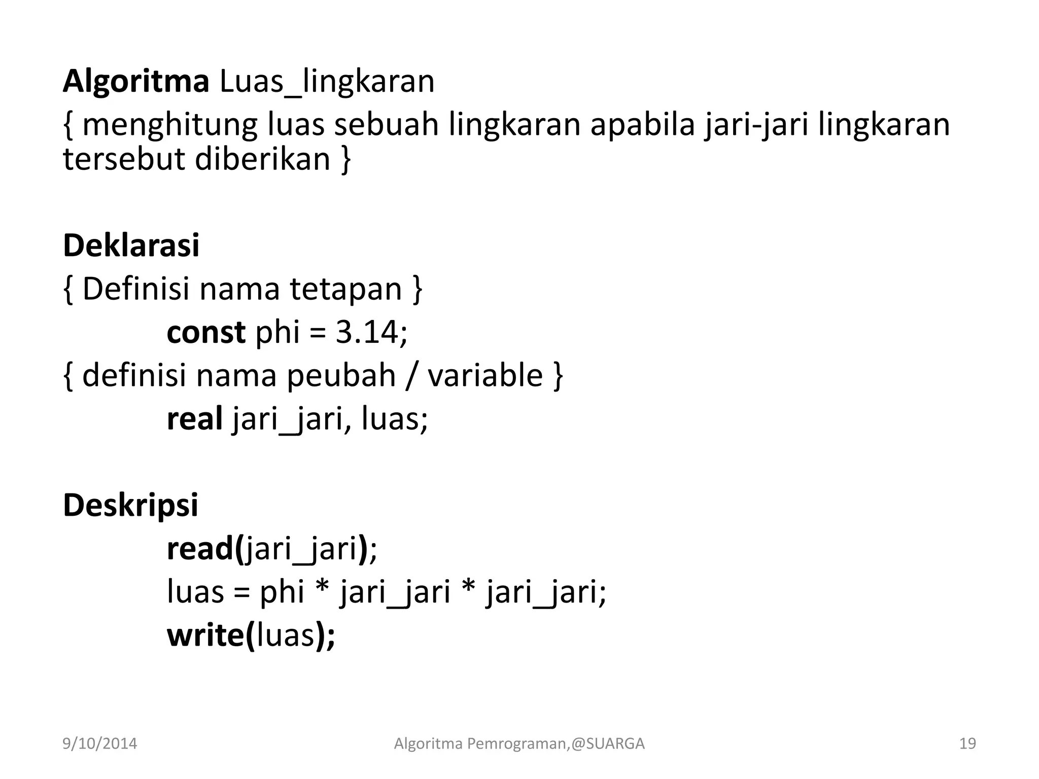 Algoritma Luas_lingkaran
{ menghitung luas sebuah lingkaran apabila jari-jari lingkaran
tersebut diberikan }
Deklarasi
{ Definisi nama tetapan }
const phi = 3.14;
{ definisi nama peubah / variable }
real jari_jari, luas;
Deskripsi
read(jari_jari);
luas = phi * jari_jari * jari_jari;
write(luas);
9/10/2014 Algoritma Pemrograman,@SUARGA 19
 