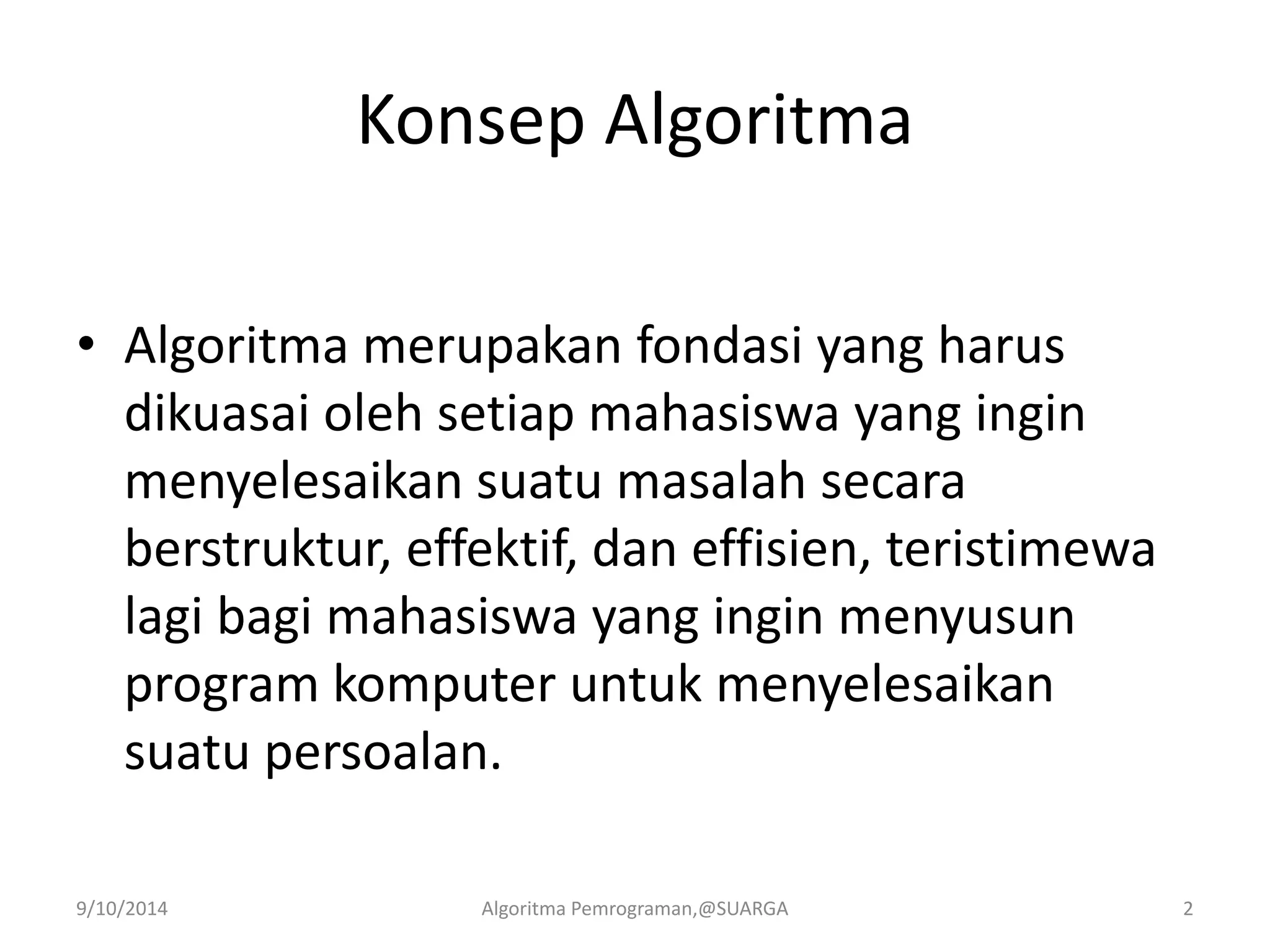 Konsep Algoritma
• Algoritma merupakan fondasi yang harus
dikuasai oleh setiap mahasiswa yang ingin
menyelesaikan suatu masalah secara
berstruktur, effektif, dan effisien, teristimewa
lagi bagi mahasiswa yang ingin menyusun
program komputer untuk menyelesaikan
suatu persoalan.
9/10/2014 Algoritma Pemrograman,@SUARGA 2
 