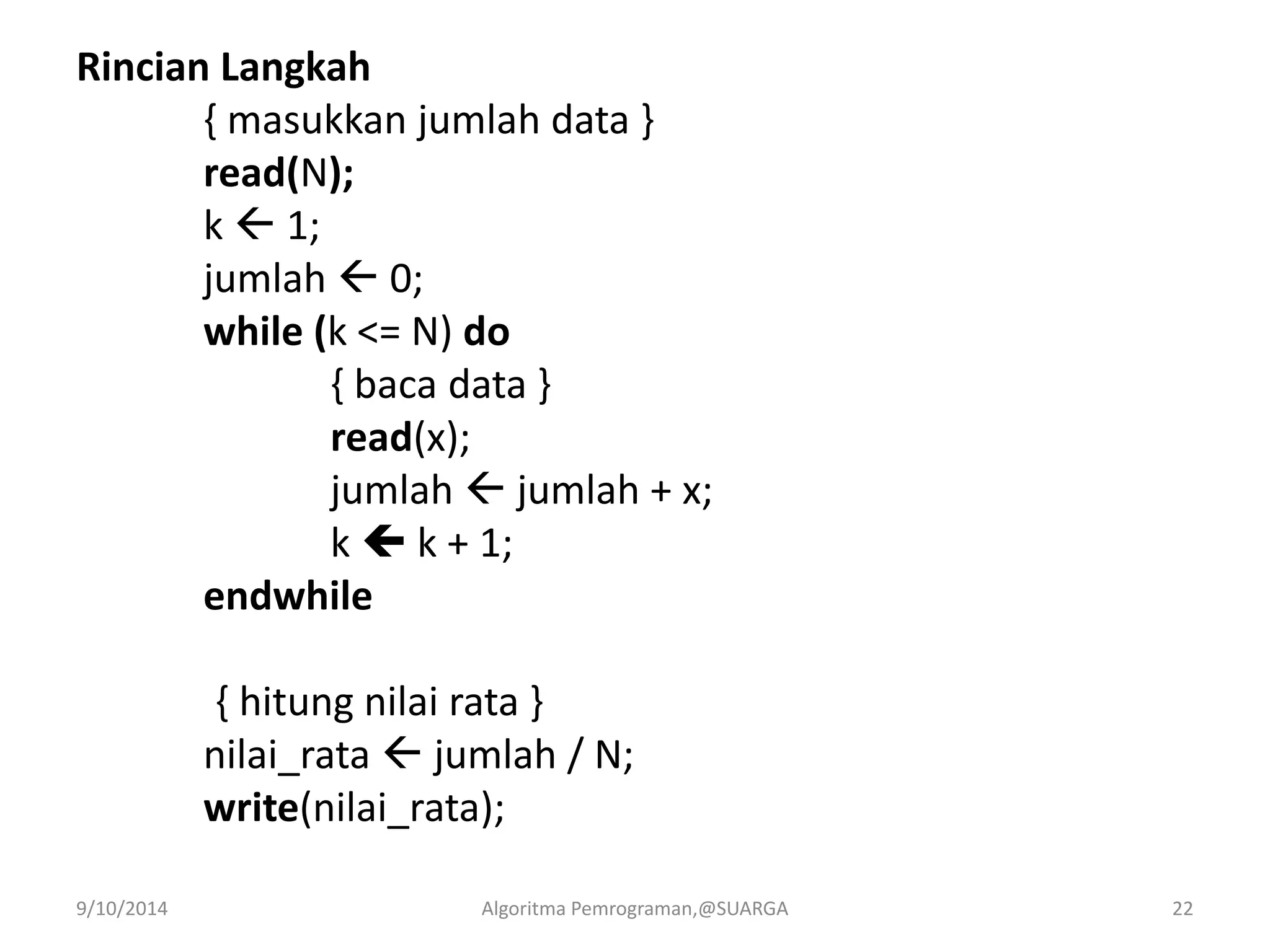 Rincian Langkah
{ masukkan jumlah data }
read(N);
k  1;
jumlah  0;
while (k <= N) do
{ baca data }
read(x);
jumlah  jumlah + x;
k  k + 1;
endwhile
{ hitung nilai rata }
nilai_rata  jumlah / N;
write(nilai_rata);
9/10/2014 Algoritma Pemrograman,@SUARGA 22
 