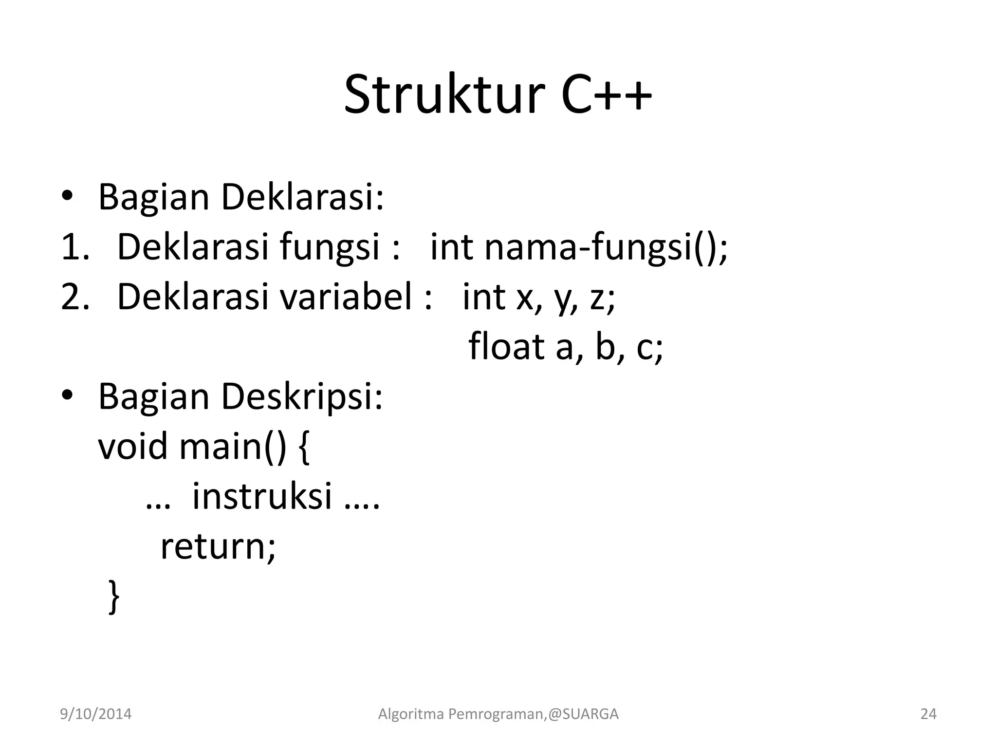 Struktur C++
• Bagian Deklarasi:
1. Deklarasi fungsi : int nama-fungsi();
2. Deklarasi variabel : int x, y, z;
float a, b, c;
• Bagian Deskripsi:
void main() {
… instruksi ….
return;
}
9/10/2014 Algoritma Pemrograman,@SUARGA 24
 