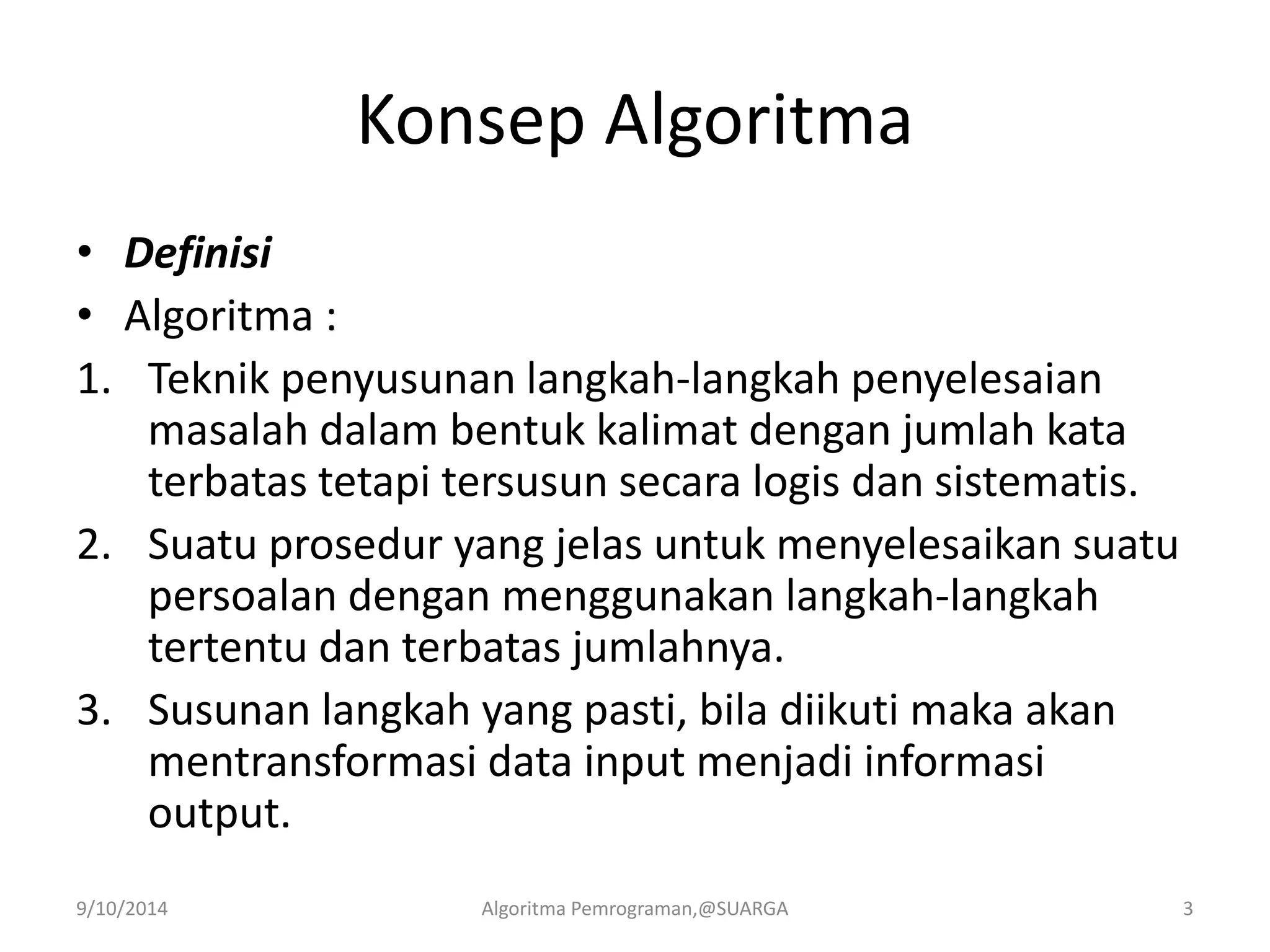 Konsep Algoritma
• Definisi
• Algoritma :
1. Teknik penyusunan langkah-langkah penyelesaian
masalah dalam bentuk kalimat dengan jumlah kata
terbatas tetapi tersusun secara logis dan sistematis.
2. Suatu prosedur yang jelas untuk menyelesaikan suatu
persoalan dengan menggunakan langkah-langkah
tertentu dan terbatas jumlahnya.
3. Susunan langkah yang pasti, bila diikuti maka akan
mentransformasi data input menjadi informasi
output.
9/10/2014 Algoritma Pemrograman,@SUARGA 3
 