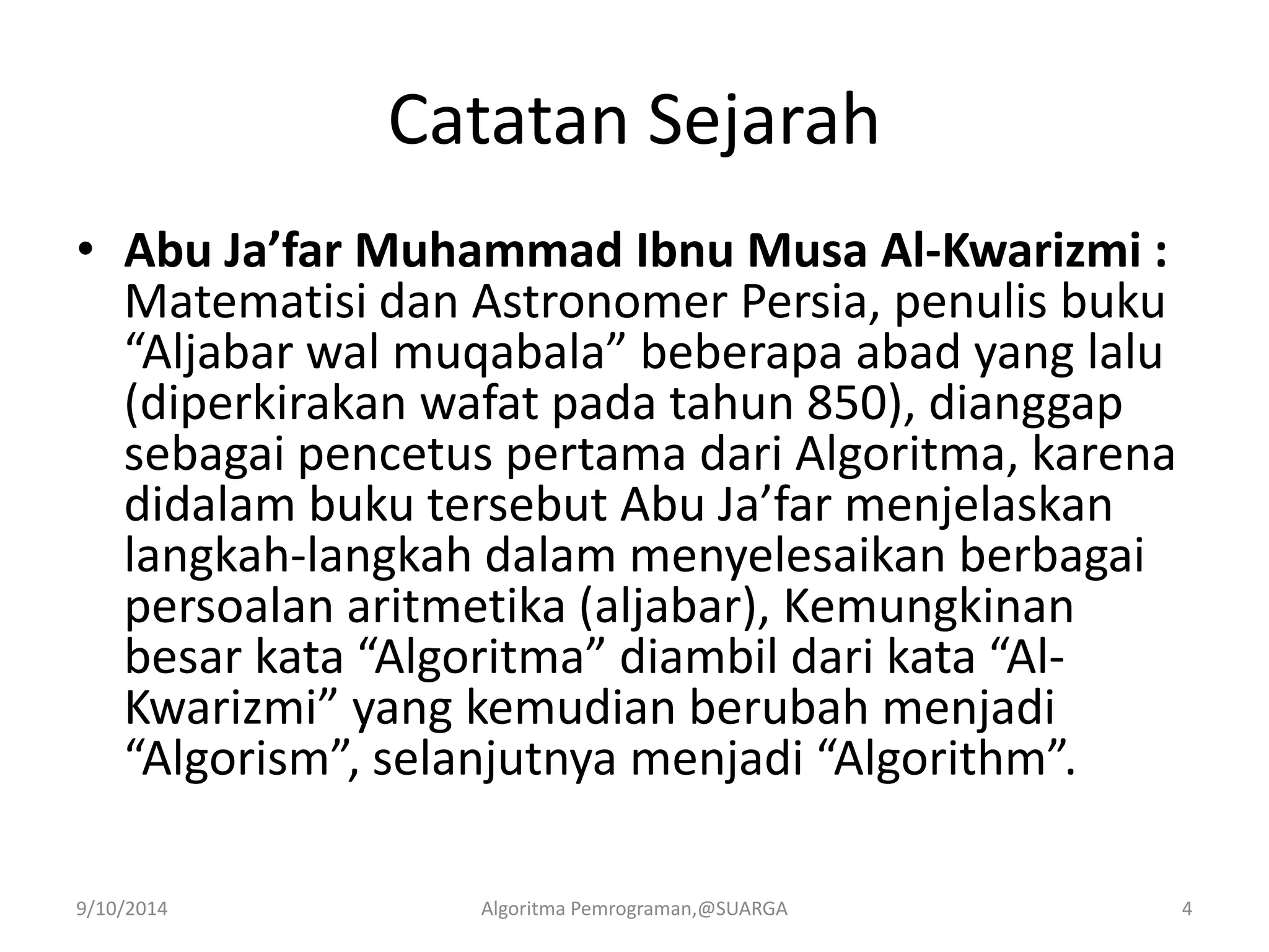 Catatan Sejarah
• Abu Ja’far Muhammad Ibnu Musa Al-Kwarizmi :
Matematisi dan Astronomer Persia, penulis buku
“Aljabar wal muqabala” beberapa abad yang lalu
(diperkirakan wafat pada tahun 850), dianggap
sebagai pencetus pertama dari Algoritma, karena
didalam buku tersebut Abu Ja’far menjelaskan
langkah-langkah dalam menyelesaikan berbagai
persoalan aritmetika (aljabar), Kemungkinan
besar kata “Algoritma” diambil dari kata “Al-
Kwarizmi” yang kemudian berubah menjadi
“Algorism”, selanjutnya menjadi “Algorithm”.
9/10/2014 Algoritma Pemrograman,@SUARGA 4
 