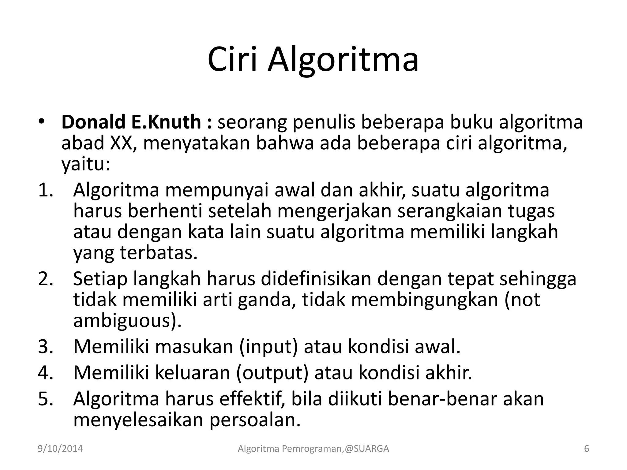 Ciri Algoritma
• Donald E.Knuth : seorang penulis beberapa buku algoritma
abad XX, menyatakan bahwa ada beberapa ciri algoritma,
yaitu:
1. Algoritma mempunyai awal dan akhir, suatu algoritma
harus berhenti setelah mengerjakan serangkaian tugas
atau dengan kata lain suatu algoritma memiliki langkah
yang terbatas.
2. Setiap langkah harus didefinisikan dengan tepat sehingga
tidak memiliki arti ganda, tidak membingungkan (not
ambiguous).
3. Memiliki masukan (input) atau kondisi awal.
4. Memiliki keluaran (output) atau kondisi akhir.
5. Algoritma harus effektif, bila diikuti benar-benar akan
menyelesaikan persoalan.
9/10/2014 Algoritma Pemrograman,@SUARGA 6
 