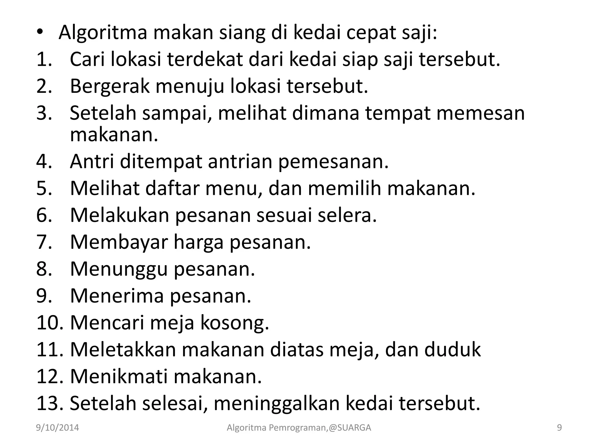 • Algoritma makan siang di kedai cepat saji:
1. Cari lokasi terdekat dari kedai siap saji tersebut.
2. Bergerak menuju lokasi tersebut.
3. Setelah sampai, melihat dimana tempat memesan
makanan.
4. Antri ditempat antrian pemesanan.
5. Melihat daftar menu, dan memilih makanan.
6. Melakukan pesanan sesuai selera.
7. Membayar harga pesanan.
8. Menunggu pesanan.
9. Menerima pesanan.
10. Mencari meja kosong.
11. Meletakkan makanan diatas meja, dan duduk
12. Menikmati makanan.
13. Setelah selesai, meninggalkan kedai tersebut.
9/10/2014 Algoritma Pemrograman,@SUARGA 9
 