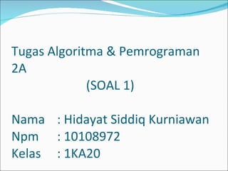Tugas Algoritma & Pemrograman 2A   (SOAL 1) Nama : Hidayat Siddiq Kurniawan Npm : 10108972 Kelas : 1KA20 