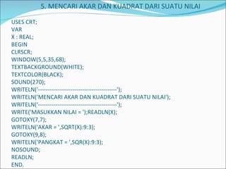     5. MENCARI AKAR DAN KUADRAT DARI SUATU NILAI    USES CRT; VAR X : REAL; BEGIN CLRSCR; WINDOW(5,5,35,68); TEXTBACKGROUND(WHITE); TEXTCOLOR(BLACK); SOUND(270); WRITELN('-----------------------------------------'); WRITELN('MENCARI AKAR DAN KUADRAT DARI SUATU NILAI'); WRITELN('-----------------------------------------'); WRITE('MASUKKAN NILAI = ');READLN(X); GOTOXY(7,7); WRITELN('AKAR = ',SQRT(X):9:3); GOTOXY(9,8); WRITELN('PANGKAT = ',SQR(X):9:3); NOSOUND; READLN; END.   