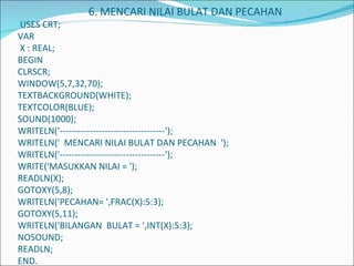 6. MENCARI NILAI BULAT DAN PECAHAN  USES CRT; VAR  X : REAL; BEGIN CLRSCR; WINDOW(5,7,32,70); TEXTBACKGROUND(WHITE); TEXTCOLOR(BLUE); SOUND(1000); WRITELN('-----------------------------------'); WRITELN('  MENCARI NILAI BULAT DAN PECAHAN  '); WRITELN('-----------------------------------'); WRITE('MASUKKAN NILAI = '); READLN(X); GOTOXY(5,8); WRITELN('PECAHAN= ',FRAC(X):5:3); GOTOXY(5,11); WRITELN('BILANGAN  BULAT = ',INT(X):5:3); NOSOUND; READLN; END.         