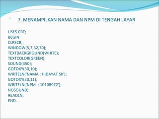   `  7. MENAMPILKAN NAMA DAN NPM DI TENGAH LAYAR   USES CRT; BEGIN CLRSCR; WINDOW(5,7,32,70); TEXTBACKGROUND(WHITE); TEXTCOLOR(GREEN); SOUND(350); GOTOXY(30,10); WRITELN('NAMA : HIDAYAT SK'); GOTOXY(30,11); WRITELN('NPM  : 10108972'); NOSOUND; READLN; END.             