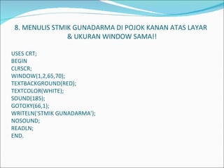   8. MENULIS STMIK GUNADARMA DI POJOK KANAN ATAS LAYAR    & UKURAN WINDOW SAMA!!   USES CRT; BEGIN CLRSCR; WINDOW(1,2,65,70); TEXTBACKGROUND(RED); TEXTCOLOR(WHITE); SOUND(185); GOTOXY(66,1); WRITELN('STMIK GUNADARMA'); NOSOUND; READLN; END.             