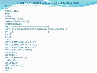   3. MENGHITUNG LUAS DAN KELILING SEGITIGA  USES CRT; VAR A,B,C,K,L : REAL; BEGIN CLRSCR; WINDOW(5,5,35,70); TEXTBACKGROUND(WHITE); TEXTCOLOR(BLUE); WRITELN('---------------------------------------------------'); WRITELN('  PROGRAM MENGHITUNG LUAS DAN KELILING SEGITIGA  '); WRITELN('---------------------------------------------------'); A := 17; B := 12; C := 8; WRITELN('MASUKKAN NILAI A = 17'); WRITELN('MASUKKAN NILAI B = 12'); WRITELN('MASUKKAN NILAI C = 8'); WRITELN('HASILNYA ADALAH'); K := A + B + C; GOTOXY(9,9); WRITELN('KELILING = ',K); L := (A+B)/2; GOTOXY(9,10); WRITELN('LUAS = ',L); READLN; END. 