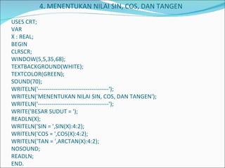   4. MENENTUKAN NILAI SIN, COS, DAN TANGEN   USES CRT; VAR X : REAL; BEGIN CLRSCR; WINDOW(5,5,35,68); TEXTBACKGROUND(WHITE); TEXTCOLOR(GREEN); SOUND(70); WRITELN('-------------------------------------'); WRITELN('MENENTUKAN NILAI SIN, COS, DAN TANGEN'); WRITELN('-------------------------------------'); WRITE('BESAR SUDUT = '); READLN(X); WRITELN('SIN = ',SIN(X):4:2); WRITELN('COS = ',COS(X):4:2); WRITELN('TAN = ',ARCTAN(X):4:2); NOSOUND; READLN; END. 