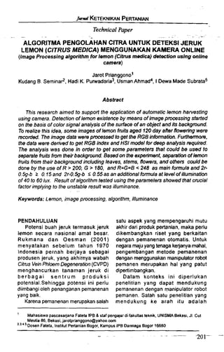 I& KETEKNIKANPERTANW
TechnicalPaper
- - .- . -
ALGORITMA PENGOLAHANCITRA UNTUK DETEKSI JERUK
LEMON (CITRUSMEDICA)MENGGUNAKANKAMERA ONLINE
(ImageProcessing algorithm for lemon (Citrus medicaldetection using online
camera)
Jarot prianggonol
Kudang B. ~emina?,Hadi K. purwadaria3,UsmanAhmad4, I Oewa Made subratas
Abstract
This research aimed to supporf the application of automatic lemon harvesting
using camera. Detection of lemon existenceby means of image p m s s i n g started
on the basis of color signal analysis of the surface of an object and its backgmund.
To realize this idea, some images ofIemon fruits aged f 20 day after floweringwere
mcorded. Theimage data werep w s s e d togetthe RGB information.Furthemom,
the data were derived to get RGB index and HSI model for deep analysis required.
The analysis was done in order to get some parameters that could be used to
separate fmB from their backgtvund. Based on the experiment,separation of lemon
fruits from theirbackground including leaves, stems, flows, and others could be
done by the use of R > 200, G > f 80, and R=G=B < 248 as main farmulaand 2r-
0%-b 2 0.f 5 and 2r-0.59-b S 0.55as an additional formulaat /eve!of illumination
of 40 to 60lux. Result of algorithm tested using theparameters showed that crucial
factor implying to the unstable result was illuminance.
. ..
Keywords: Lemon, image processing, algorithm, illuminance
PENDAHULUAN
Potensi buah jeruk termasuk jeruk
lemon secara nasional amat besar.
Rukmana dan Oesman (2001)
menyatakan sebelum tahun 1970
Indonesia pernah berjaya sebagai
produsen jeruk, yang akhirnya wabah
Citrus Vein Phloem Degenemtbn(CVPD)
menghancurkan tanaman jeruk di
berbagai s e n t r u m produksi
potensial.Sehingga potensi ini perlu
diimbangi oleh penanganan pemanenan
yang baik.
Karena pemanenan rnerupakansalah
satu aspek yang mempengaruhi mutu
akhir dari produk pertanian,rnaka perlu
dikembangkan riset yang berkaitan
dengan pemanenan otomatis. Untuk
negaramajuyang tenaga kejanya mahal,
pengembangan metode pemanenan
dengan menggunakanmanipulator robot
pemanen merupakan ha1 yang patut
dipertimbangkan.
Dalam konteks ini diperlukan
penelitian yang dapat mendukung
pemanenan dengan manipulator robot
pemanen. Salah salu penelitian yang
mendukung ke arah itu adalah
' Mahasiswa pascasajana Fateta IPB & staf pengajar di fakultas teknik, UNISMA Bekasi, JI. Cut
Meutia 86. Bekasi,jarotprianggonc@yahoo.com
2-3
~ o s e nFateta, lnstitut Pertanian Bogor, Kampus IPB Darmaga Bogor 16680
 