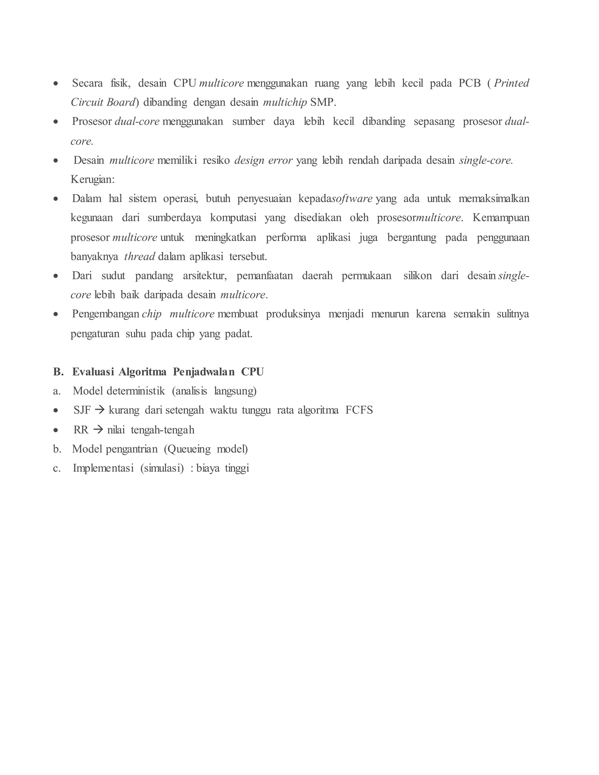  Secara fisik, desain CPU multicore menggunakan ruang yang lebih kecil pada PCB ( Printed
Circuit Board) dibanding dengan desain multichip SMP.
 Prosesor dual-core menggunakan sumber daya lebih kecil dibanding sepasang prosesor dual-
core.
 Desain multicore memiliki resiko design error yang lebih rendah daripada desain single-core.
Kerugian:
 Dalam hal sistem operasi, butuh penyesuaian kepadasoftware yang ada untuk memaksimalkan
kegunaan dari sumberdaya komputasi yang disediakan oleh prosesormulticore. Kemampuan
prosesor multicore untuk meningkatkan performa aplikasi juga bergantung pada penggunaan
banyaknya thread dalam aplikasi tersebut.
 Dari sudut pandang arsitektur, pemanfaatan daerah permukaan silikon dari desain single-
core lebih baik daripada desain multicore.
 Pengembangan chip multicore membuat produksinya menjadi menurun karena semakin sulitnya
pengaturan suhu pada chip yang padat.
B. Evaluasi Algoritma Penjadwalan CPU
a. Model deterministik (analisis langsung)
 SJF  kurang dari setengah waktu tunggu rata algoritma FCFS
 RR  nilai tengah-tengah
b. Model pengantrian (Queueing model)
c. Implementasi (simulasi) : biaya tinggi
 