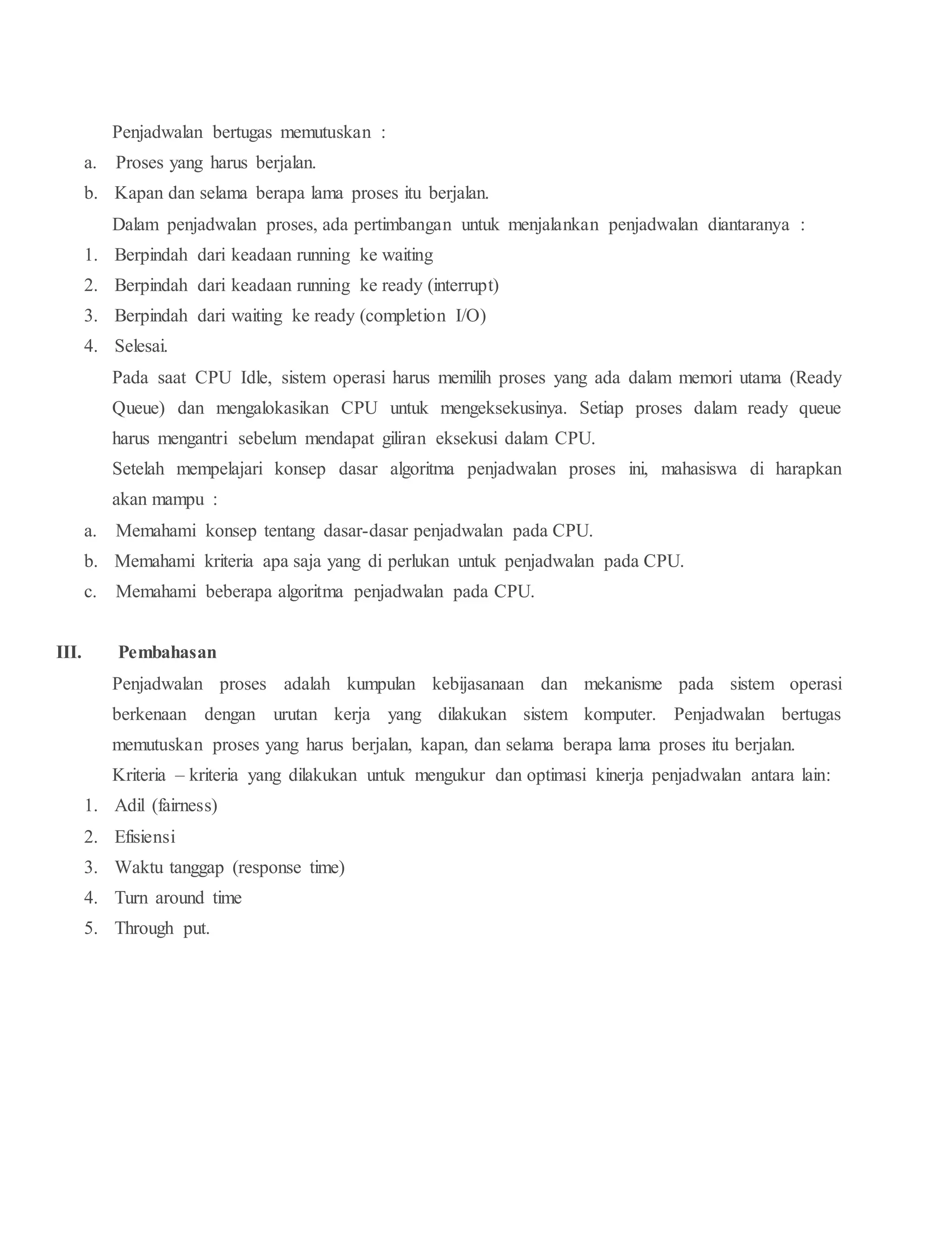 Penjadwalan bertugas memutuskan :
a. Proses yang harus berjalan.
b. Kapan dan selama berapa lama proses itu berjalan.
Dalam penjadwalan proses, ada pertimbangan untuk menjalankan penjadwalan diantaranya :
1. Berpindah dari keadaan running ke waiting
2. Berpindah dari keadaan running ke ready (interrupt)
3. Berpindah dari waiting ke ready (completion I/O)
4. Selesai.
Pada saat CPU Idle, sistem operasi harus memilih proses yang ada dalam memori utama (Ready
Queue) dan mengalokasikan CPU untuk mengeksekusinya. Setiap proses dalam ready queue
harus mengantri sebelum mendapat giliran eksekusi dalam CPU.
Setelah mempelajari konsep dasar algoritma penjadwalan proses ini, mahasiswa di harapkan
akan mampu :
a. Memahami konsep tentang dasar-dasar penjadwalan pada CPU.
b. Memahami kriteria apa saja yang di perlukan untuk penjadwalan pada CPU.
c. Memahami beberapa algoritma penjadwalan pada CPU.
III. Pembahasan
Penjadwalan proses adalah kumpulan kebijasanaan dan mekanisme pada sistem operasi
berkenaan dengan urutan kerja yang dilakukan sistem komputer. Penjadwalan bertugas
memutuskan proses yang harus berjalan, kapan, dan selama berapa lama proses itu berjalan.
Kriteria – kriteria yang dilakukan untuk mengukur dan optimasi kinerja penjadwalan antara lain:
1. Adil (fairness)
2. Efisiensi
3. Waktu tanggap (response time)
4. Turn around time
5. Through put.
 
